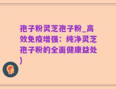 孢子粉灵芝孢子粉_高效免疫增强：纯净灵芝孢子粉的全面健康益处)