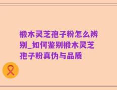 椴木灵芝孢子粉怎么辨别_如何鉴别椴木灵芝孢子粉真伪与品质