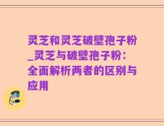 灵芝和灵芝破壁孢子粉_灵芝与破壁孢子粉：全面解析两者的区别与应用