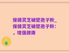 保健灵芝破壁孢子粉_保健灵芝破壁孢子粉：，增强健康