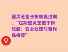 壁灵芝孢子粉胶囊过期_“过期壁灵芝孢子粉胶囊：安全处理与替代品推荐”