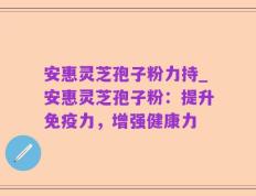 安惠灵芝孢子粉力持_安惠灵芝孢子粉：提升免疫力，增强健康力