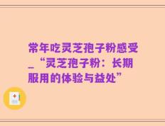 常年吃灵芝孢子粉感受_“灵芝孢子粉：长期服用的体验与益处”