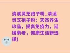 清溪灵芝孢子粉_清溪灵芝孢子粉：天然养生珍品，提高免疫力，延缓衰老，健康生活新选择)