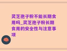 灵芝孢子粉不能长期食用吗_灵芝孢子粉长期食用的安全性与注意事项