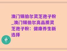 澳门锡伯尔灵芝孢子粉_澳门锡伯尔高品质灵芝孢子粉：健康养生新选择