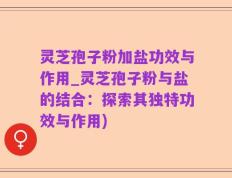 灵芝孢子粉加盐功效与作用_灵芝孢子粉与盐的结合：探索其独特功效与作用)