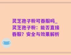 灵芝孢子粉可吞服吗_灵芝孢子粉：能否直接吞服？安全与效果解析