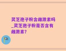 灵芝孢子粉含雌激素吗_灵芝孢子粉是否含有雌激素？