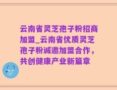 云南省灵芝孢子粉招商加盟_云南省优质灵芝孢子粉诚邀加盟合作，共创健康产业新篇章