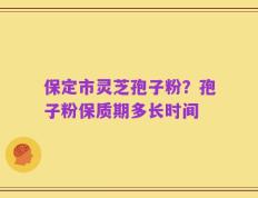 保定市灵芝孢子粉？孢子粉保质期多长时间