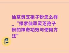仙草灵芝孢子粉怎么样_“探索仙草灵芝孢子粉的神奇功效与使用方法”