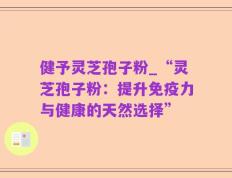健予灵芝孢子粉_“灵芝孢子粉：提升免疫力与健康的天然选择”