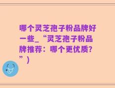 哪个灵芝孢子粉品牌好一些_“灵芝孢子粉品牌推荐：哪个更优质？”)