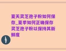夏天灵芝孢子粉如何保存_夏季如何正确保存灵芝孢子粉以保持其新鲜度