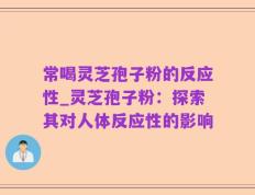 常喝灵芝孢子粉的反应性_灵芝孢子粉：探索其对人体反应性的影响