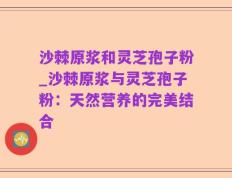 沙棘原浆和灵芝孢子粉_沙棘原浆与灵芝孢子粉：天然营养的完美结合