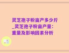 灵芝孢子粉亩产多少斤_灵芝孢子粉亩产量：重量及影响因素分析