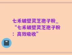 七禾破壁灵芝孢子粉_“七禾破壁灵芝孢子粉：高效吸收”