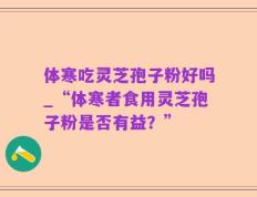 体寒吃灵芝孢子粉好吗_“体寒者食用灵芝孢子粉是否有益？”