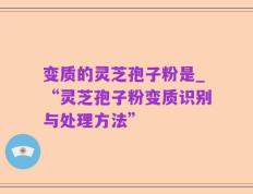 变质的灵芝孢子粉是_“灵芝孢子粉变质识别与处理方法”