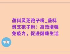 垄科灵芝孢子粉_垄科灵芝孢子粉：高效增强免疫力，促进健康生活