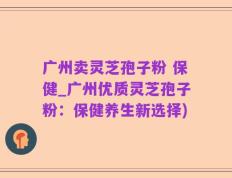 广州卖灵芝孢子粉 保健_广州优质灵芝孢子粉：保健养生新选择)