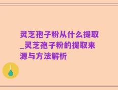 灵芝孢子粉从什么提取_灵芝孢子粉的提取来源与方法解析