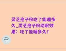 灵芝孢子粉吃了能睡多久_灵芝孢子粉助眠效果：吃了能睡多久？