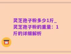 灵芝孢子粉多少1斤_灵芝孢子粉的重量：1斤的详细解析