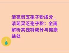 清苑灵芝孢子粉成分_清苑灵芝孢子粉：全面解析其独特成分与健康益处