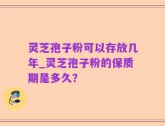 灵芝孢子粉可以存放几年_灵芝孢子粉的保质期是多久？