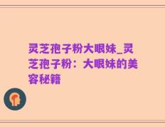 灵芝孢子粉大眼妹_灵芝孢子粉：大眼妹的美容秘籍