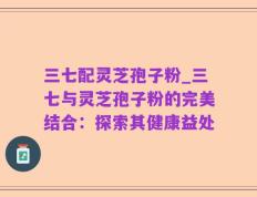 三七配灵芝孢子粉_三七与灵芝孢子粉的完美结合：探索其健康益处
