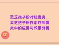 灵芝孢子粉对胆囊炎_灵芝孢子粉在治疗胆囊炎中的应用与效果分析