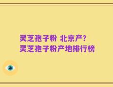 灵芝孢子粉 北京产？灵芝孢子粉产地排行榜