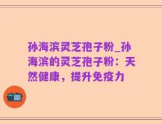 孙海滨灵芝孢子粉_孙海滨的灵芝孢子粉：天然健康，提升免疫力