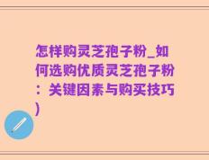 怎样购灵芝孢子粉_如何选购优质灵芝孢子粉：关键因素与购买技巧)