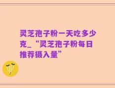 灵芝孢子粉一天吃多少克_“灵芝孢子粉每日推荐摄入量”