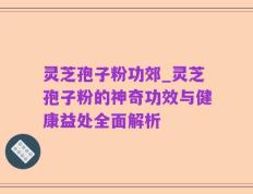 灵芝孢子粉功郊_灵芝孢子粉的神奇功效与健康益处全面解析