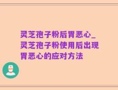 灵芝孢子粉后胃恶心_灵芝孢子粉使用后出现胃恶心的应对方法