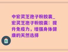 中宏灵芝孢子粉胶囊_宏灵芝孢子粉胶囊：提升免疫力，增强身体健康的天然选择