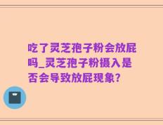 吃了灵芝孢子粉会放屁吗_灵芝孢子粉摄入是否会导致放屁现象？