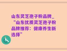山东灵芝孢子粉品牌_“山东优质灵芝孢子粉品牌推荐：健康养生新选择”