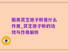 服用灵芝孢子粉是什么作用_灵芝孢子粉的功效与作用解析