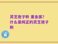 灵芝孢子粉 重金属？什么是纯正的灵芝孢子粉