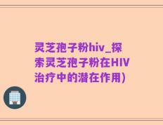 灵芝孢子粉hiv_探索灵芝孢子粉在HIV治疗中的潜在作用)