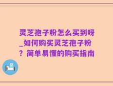 灵芝孢子粉怎么买到呀_如何购买灵芝孢子粉？简单易懂的购买指南