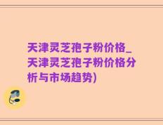 天津灵芝孢子粉价格_天津灵芝孢子粉价格分析与市场趋势)