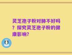 灵芝孢子粉对肺不好吗？探究灵芝孢子粉的健康影响？